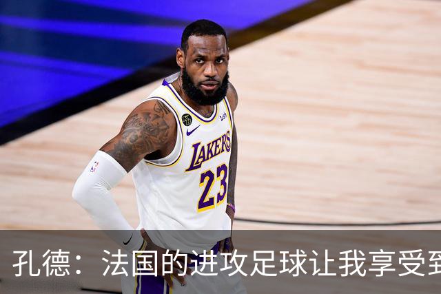 孔德：法国的进攻足球让我享受到乐趣 姆巴佩很好地履行队长职责