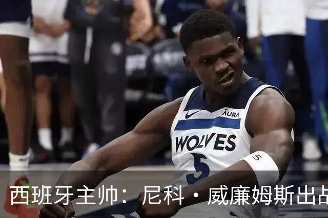 西班牙主帅：尼科·威廉姆斯出战存疑 皮诺或缺席剩余比赛