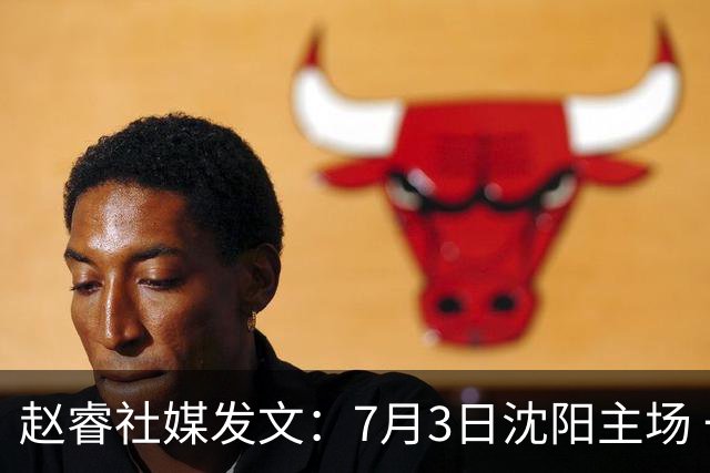 赵睿社媒发文：7月3日沈阳主场 一起为中国队加油，硬仗就得来硬的