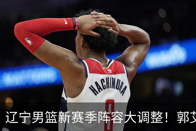 辽宁男篮新赛季阵容大调整！郭艾伦或重返辽篮，杨鸣有望回归