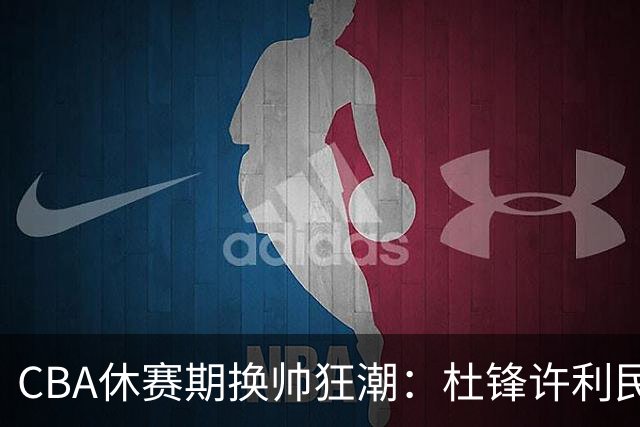 CBA休赛期换帅狂潮：杜锋许利民郑永刚潘江领衔离任 北控新主帅未官宣